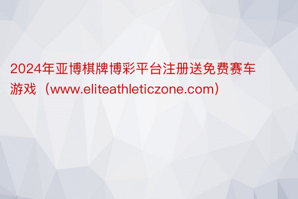 2024年亚博棋牌博彩平台注册送免费赛车游戏(www.eliteathleticzone.com)
