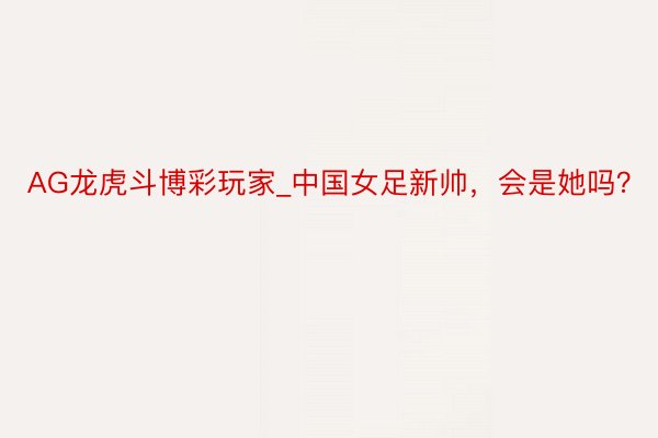 AG龙虎斗博彩玩家_中国女足新帅，会是她吗？