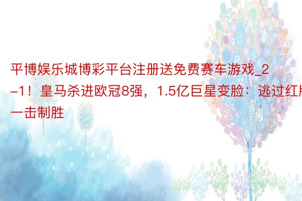 平博娱乐城博彩平台注册送免费赛车游戏_2-1！皇马杀进欧冠8强，1.5亿巨星变脸：逃过红牌，一击制胜