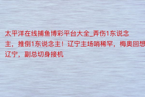 太平洋在线捕鱼博彩平台大全_弄伤1东说念主，推倒1东说念主！辽宁主场哨稀罕，梅奥回想辽宁，副总切身接机