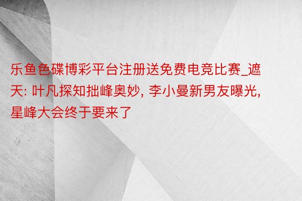 乐鱼色碟博彩平台注册送免费电竞比赛_遮天: 叶凡探知拙峰奥妙, 李小曼新男友曝光, 星峰大会终于要来了