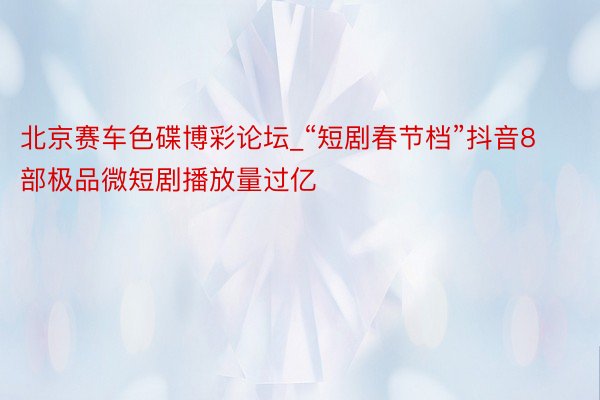 北京赛车色碟博彩论坛_“短剧春节档”抖音8部极品微短剧播放量过亿