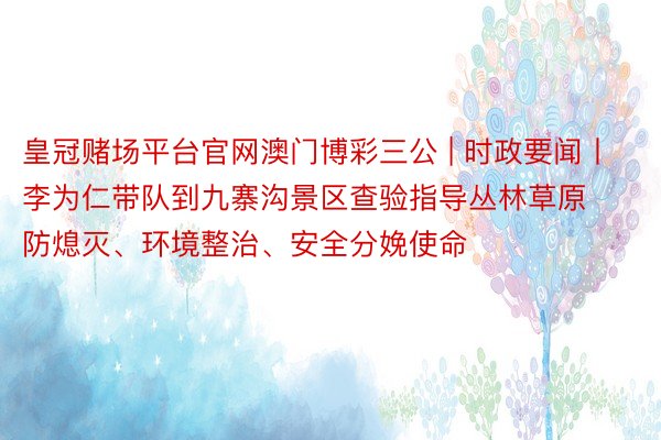 皇冠赌场平台官网澳门博彩三公 | 时政要闻丨李为仁带队到九寨沟景区查验指导丛林草原防熄灭、环境整治、安全分娩使命