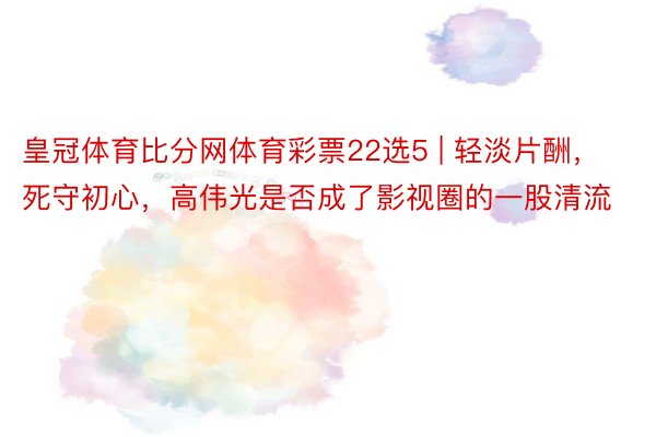 皇冠体育比分网体育彩票22选5 | 轻淡片酬，死守初心，高伟光是否成了影视圈的一股清流