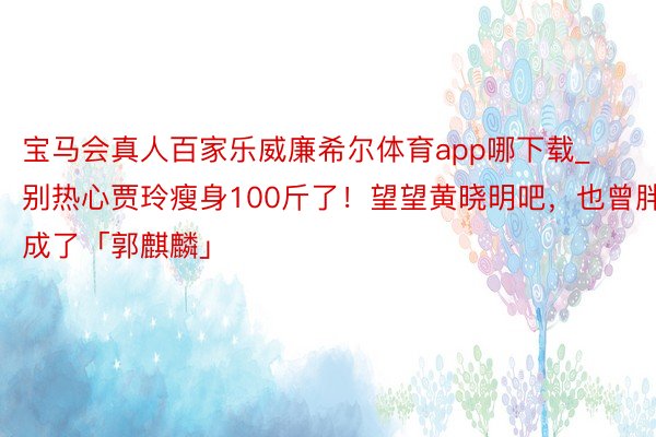 宝马会真人百家乐威廉希尔体育app哪下载_别热心贾玲瘦身100斤了！望望黄晓明吧，也曾胖成了「郭麒麟」