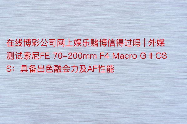 在线博彩公司网上娱乐赌博信得过吗 | 外媒测试索尼FE 70-200mm F4 Macro G II OSS：具备出色融会力及AF性能