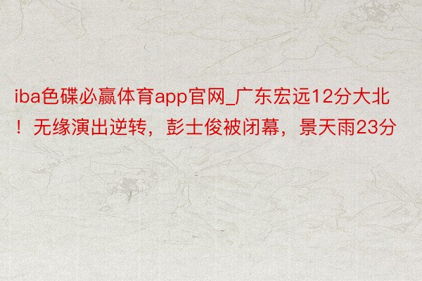 iba色碟必赢体育app官网_广东宏远12分大北！无缘演出逆转，彭士俊被闭幕，景天雨23分