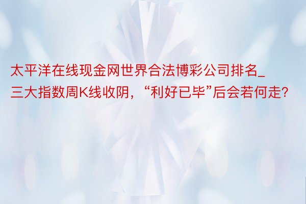 太平洋在线现金网世界合法博彩公司排名_三大指数周K线收阴，“利好已毕”后会若何走？