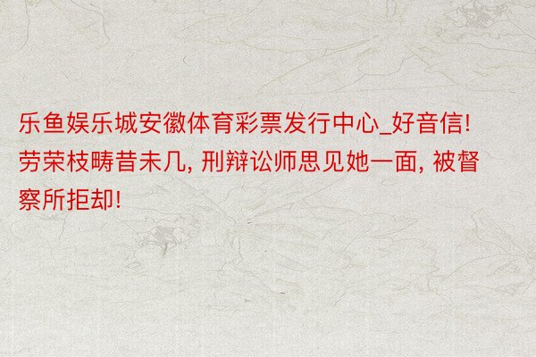 乐鱼娱乐城安徽体育彩票发行中心_好音信! 劳荣枝畴昔未几, 刑辩讼师思见她一面, 被督察所拒却!