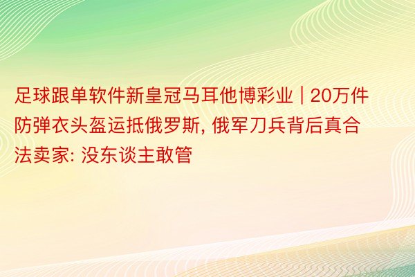 足球跟单软件新皇冠马耳他博彩业 | 20万件防弹衣头盔运抵俄罗斯, 俄军刀兵背后真合法卖家: 没东谈主敢管