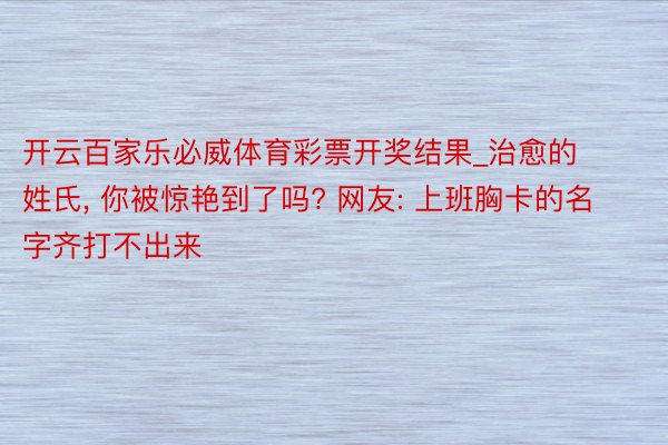 开云百家乐必威体育彩票开奖结果_治愈的姓氏, 你被惊艳到了吗? 网友: 上班胸卡的名字齐打不出来