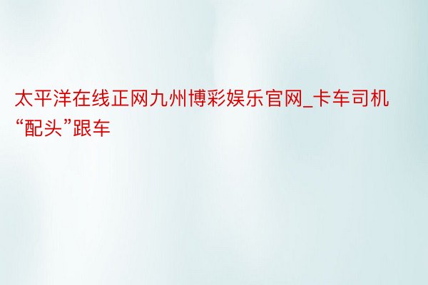 太平洋在线正网九州博彩娱乐官网_卡车司机“配头”跟车