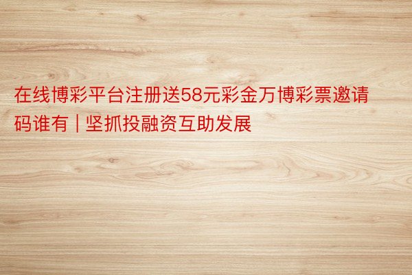 在线博彩平台注册送58元彩金万博彩票邀请码谁有 | 坚抓投融资互助发展