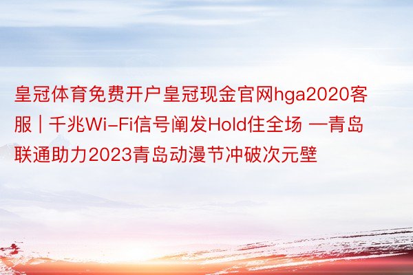 皇冠体育免费开户皇冠现金官网hga2020客服 | 千兆Wi-Fi信号阐发Hold住全场 —青岛联通助力2023青岛动漫节冲破次元壁