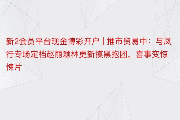 新2会员平台现金博彩开户 | 推市贸易中：与凤行专场定档赵丽颖林更新摸黑抱团，喜事变惊悚片