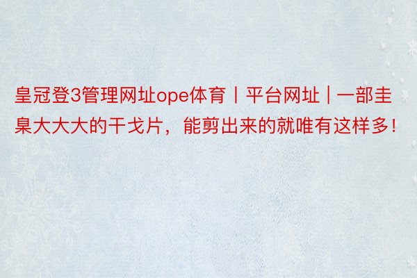 皇冠登3管理网址ope体育丨平台网址 | 一部圭臬大大大的干戈片,能剪出来的就唯有这样多!