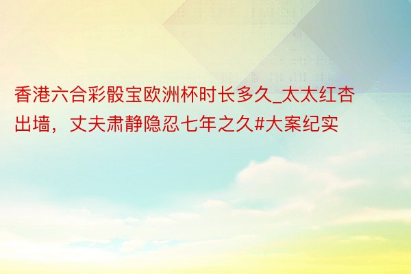 香港六合彩骰宝欧洲杯时长多久_太太红杏出墙,丈夫肃静隐忍七年之久#大案纪实
