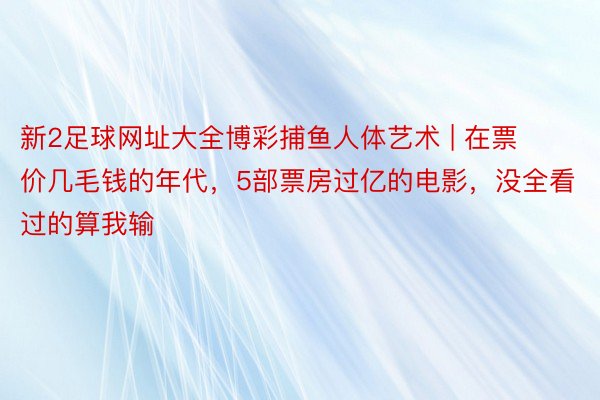新2足球网址大全博彩捕鱼人体艺术 | 在票价几毛钱的年代，5部票房过亿的电影，没全看过的算我输