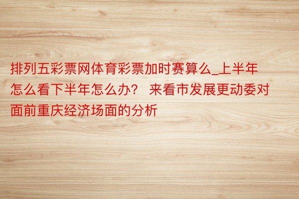 排列五彩票网体育彩票加时赛算么_上半年怎么看下半年怎么办？ 来看市发展更动委对面前重庆经济场面的分析