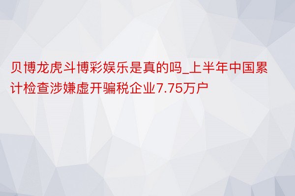 贝博龙虎斗博彩娱乐是真的吗_上半年中国累计检查涉嫌虚开骗税企业7.75万户