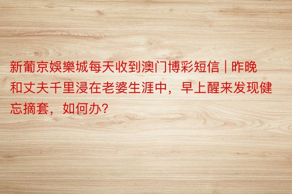 新葡京娛樂城每天收到澳门博彩短信 | 昨晚和丈夫千里浸在老婆生涯中，早上醒来发现健忘摘套，如何办？