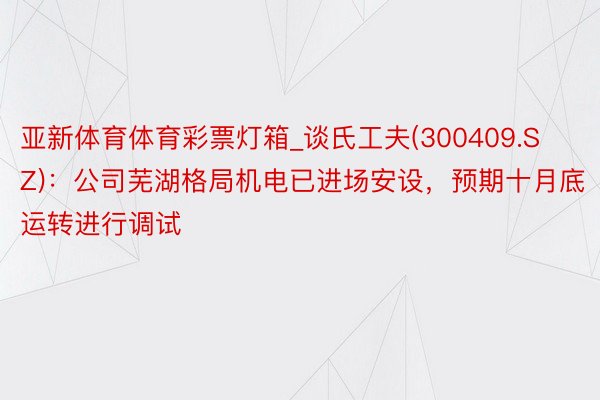 亚新体育体育彩票灯箱_谈氏工夫(300409.SZ)：公司芜湖格局机电已进场安设，预期十月底运转进行调试