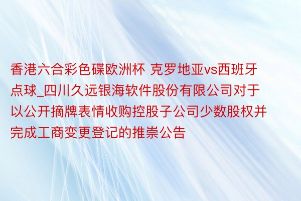 香港六合彩色碟欧洲杯 克罗地亚vs西班牙 点球_四川久远银海软件股份有限公司对于以公开摘牌表情收购控股子公司少数股权并完成工商变更登记的推崇公告