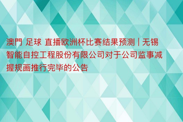 澳門 足球 直播欧洲杯比赛结果预测 | 无锡智能自控工程股份有限公司对于公司监事减握规画推行完毕的公告