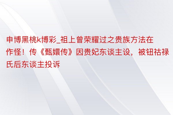 申博黑桃k博彩_祖上曾荣耀过之贵族方法在作怪！传《甄嬛传》因贵妃东谈主设，被钮祜禄氏后东谈主投诉
