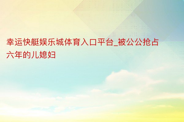 幸运快艇娱乐城体育入口平台_被公公抢占六年的儿媳妇