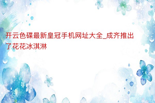 开云色碟最新皇冠手机网址大全_成齐推出了花花冰淇淋
