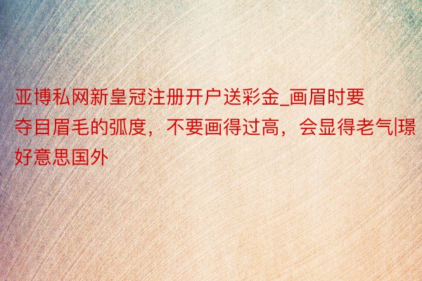 亚博私网新皇冠注册开户送彩金_画眉时要夺目眉毛的弧度，不要画得过高，会显得老气|璟好意思国外