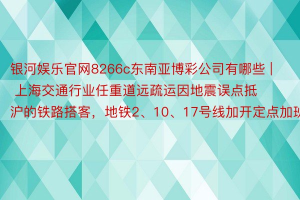 银河娱乐官网8266c东南亚博彩公司有哪些 | 上海交通行业任重道远疏运因地震误点抵沪的铁路搭客，地铁2、10、17号线加开定点加班车