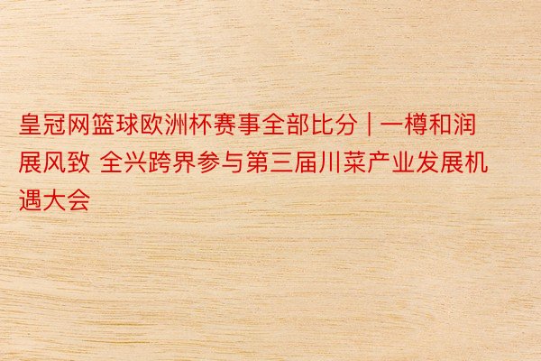 皇冠网篮球欧洲杯赛事全部比分 | 一樽和润展风致 全兴跨界参与第三届川菜产业发展机遇大会