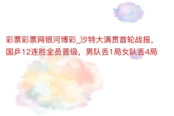 彩票彩票网银河博彩_沙特大满贯首轮战报，国乒12连胜全员晋级，男队丢1局女队丢4局