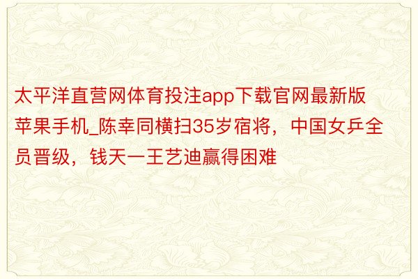太平洋直营网体育投注app下载官网最新版苹果手机_陈幸同横扫35岁宿将，中国女乒全员晋级，钱天一王艺迪赢得困难
