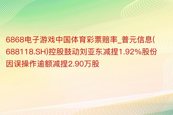 6868电子游戏中国体育彩票赔率_普元信息(688118.SH)控股鼓动刘亚东减捏1.92%股份 因误操作逾额减捏2.90万股