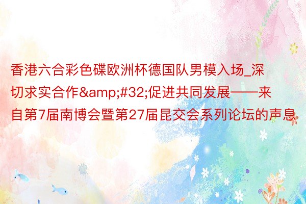 香港六合彩色碟欧洲杯德国队男模入场_深切求实合作&#32;促进共同发展——来自第7届南博会暨第27届昆交会系列论坛的声息