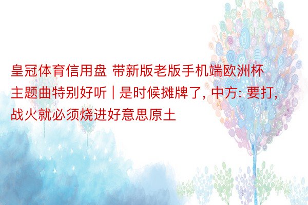 皇冠体育信用盘 带新版老版手机端欧洲杯主题曲特别好听 | 是时候摊牌了, 中方: 要打, 战火就必须烧进好意思原土