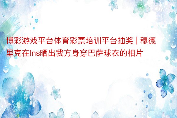 博彩游戏平台体育彩票培训平台抽奖 | 穆德里克在Ins晒出我方身穿巴萨球衣的相片