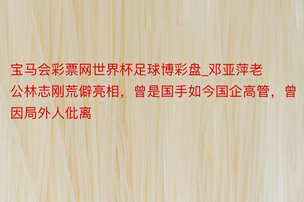宝马会彩票网世界杯足球博彩盘_邓亚萍老公林志刚荒僻亮相，曾是国手如今国企高管，曾因局外人仳离