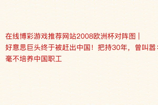 在线博彩游戏推荐网站2008欧洲杯对阵图 | 好意思巨头终于被赶出中国！把持30年，曾叫嚣：毫不培养中国职工
