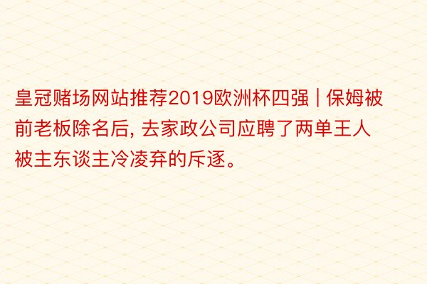 皇冠赌场网站推荐2019欧洲杯四强 | 保姆被前老板除名后, 去家政公司应聘了两单王人被主东谈主冷凌弃的斥逐。