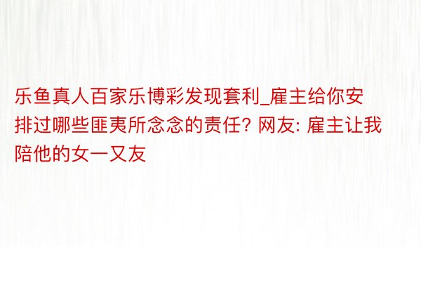 乐鱼真人百家乐博彩发现套利_雇主给你安排过哪些匪夷所念念的责任? 网友: 雇主让我陪他的女一又友