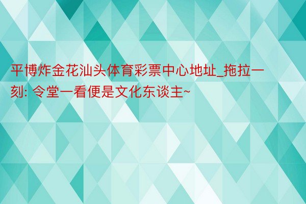 平博炸金花汕头体育彩票中心地址_拖拉一刻: 令堂一看便是文化东谈主~