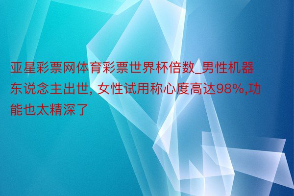 亚星彩票网体育彩票世界杯倍数_男性机器东说念主出世, 女性试用称心度高达98%,功能也太精深了