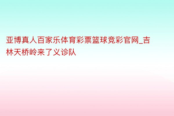 亚博真人百家乐体育彩票篮球竞彩官网_吉林天桥岭来了义诊队