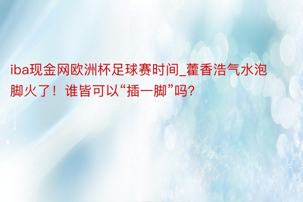 iba现金网欧洲杯足球赛时间_藿香浩气水泡脚火了！谁皆可以“插一脚”吗？