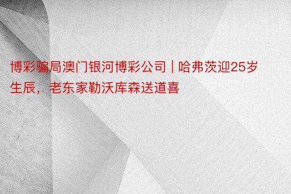 博彩骗局澳门银河博彩公司 | 哈弗茨迎25岁生辰，老东家勒沃库森送道喜