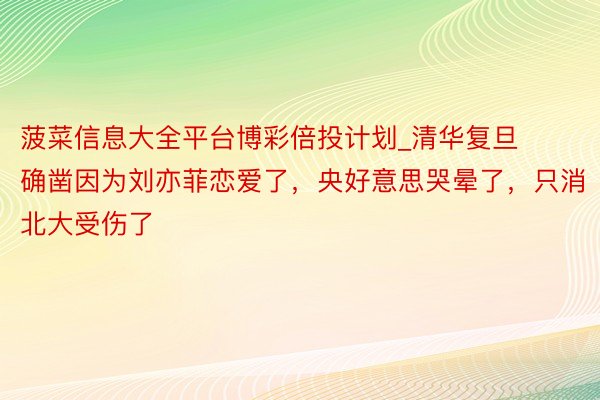 菠菜信息大全平台博彩倍投计划_清华复旦确凿因为刘亦菲恋爱了，央好意思哭晕了，只消北大受伤了
